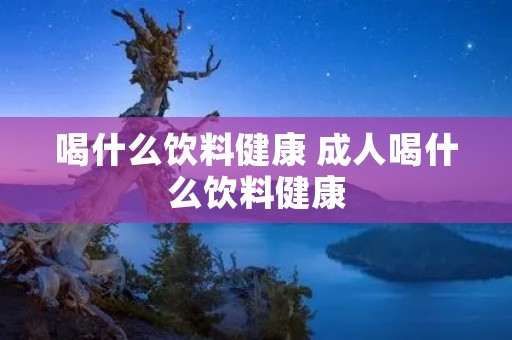 喝什么饮料健康 成人喝什么饮料健康 喝什么饮料健康 成人喝什么饮料健康