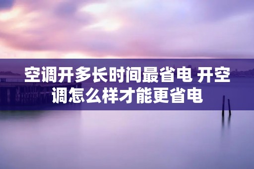 空调开多长时间最省电 开空调怎么样才能更省电