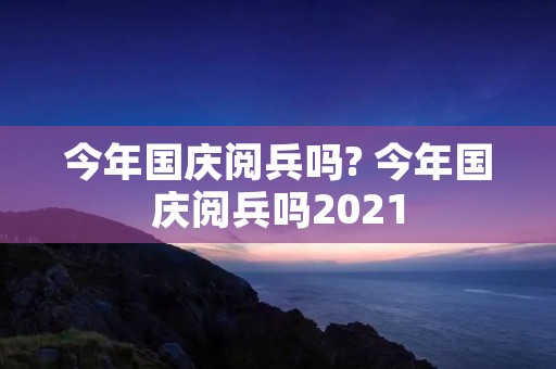 今年国庆阅兵吗? 今年国庆阅兵吗2021