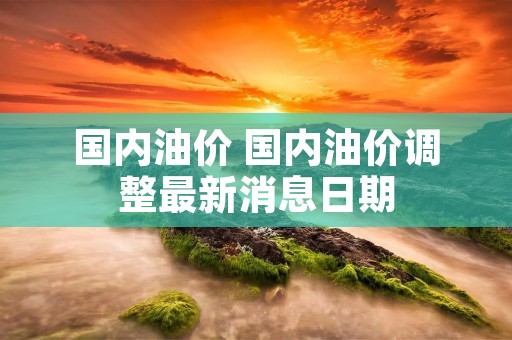 国内油价 国内油价调整最新消息日期