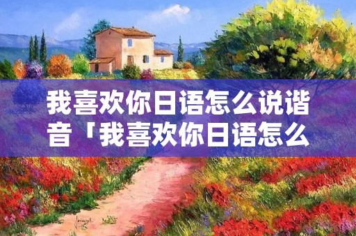 我喜欢你日语怎么说谐音「我喜欢你日语怎么说中文谐音」