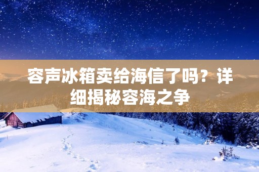 容声冰箱卖给海信了吗?详细揭秘容海之争 容声冰箱卖给海信了吗?详细揭秘容海之争