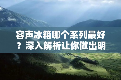 容声冰箱哪个系列最好？深入解析让你做出明智选择