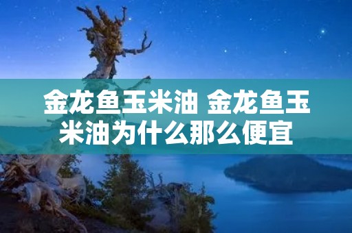 金龙鱼玉米油 金龙鱼玉米油为什么那么便宜