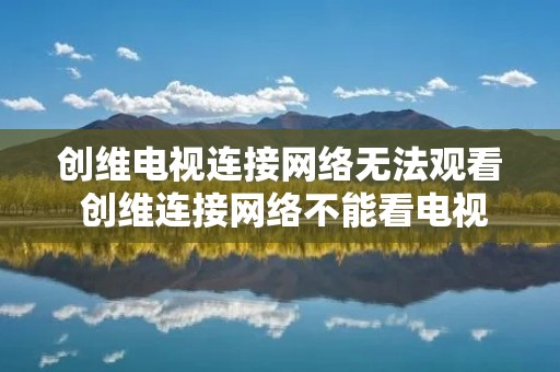 创维电视连接网络无法观看 创维连接网络不能看电视