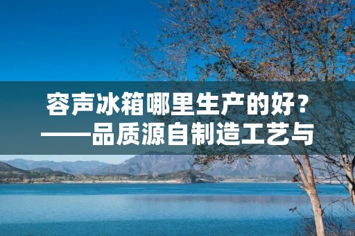 容声冰箱哪里生产的好？——品质源自制造工艺与供应链优势