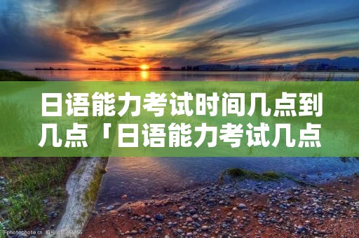 日语能力考试时间几点到几点「日语能力考试几点开始」