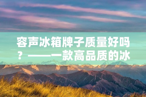 容声冰箱牌子质量好吗?——一款高品质的冰箱 容声冰箱牌子质量好吗?——一款高品质的冰箱