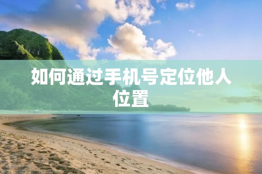 如何通过手机号定位他人位置:详细解析 如何通过手机号定位他人位置:详细解析