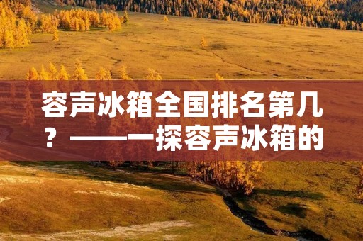 容声冰箱全国排名第几?——一探容声冰箱的销售情况 容声冰箱全国排名第几?——一探容声冰箱的销售情况