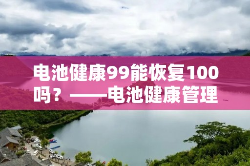 电池健康99能恢复100吗?——电池健康管理的方法与注意事项 电池健康99能恢复100吗?——电池健康管理的方法与注意事项