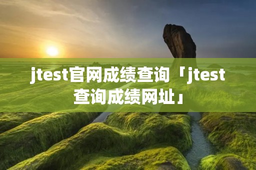 jtest官网成绩查询「jtest查询成绩网址」