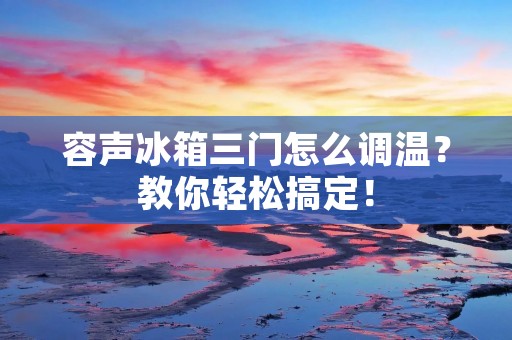 容声冰箱三门怎么调温？教你轻松搞定！