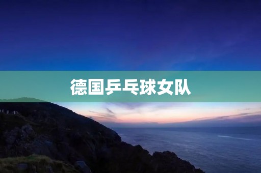 德国乒乓球女队：强大的实力与团队精神