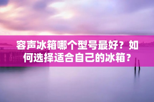 容声冰箱哪个型号最好？如何选择适合自己的冰箱？
