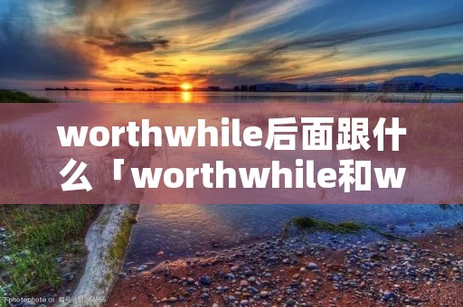 worthwhile后面跟什么「worthwhile和worth区别」