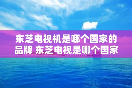 东芝电视机是哪个国家的品牌 东芝电视是哪个国家的牌子