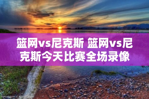 篮网vs尼克斯 篮网vs尼克斯今天比赛全场录像回放 篮网vs尼克斯 篮网vs尼克斯今天比赛全场录像回放