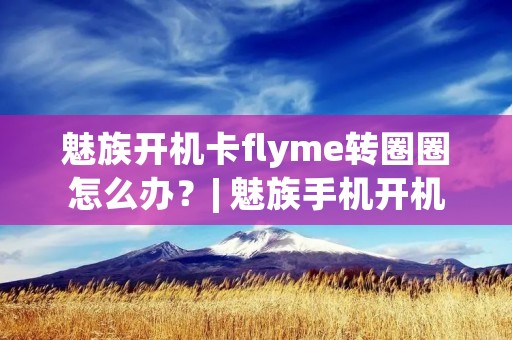 魅族开机卡flyme转圈圈怎么办?| 魅族手机开机卡顿问题解决方法详解