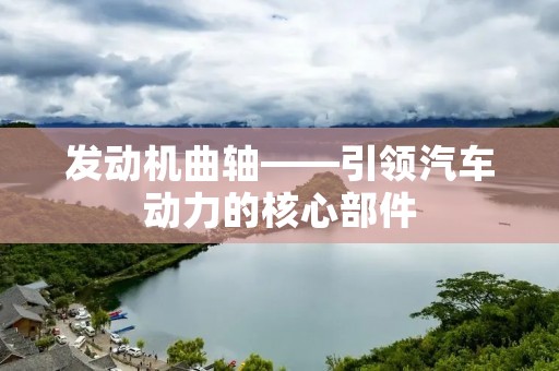 发动机曲轴——引领汽车动力的核心部件 发动机曲轴——引领汽车动力的核心部件