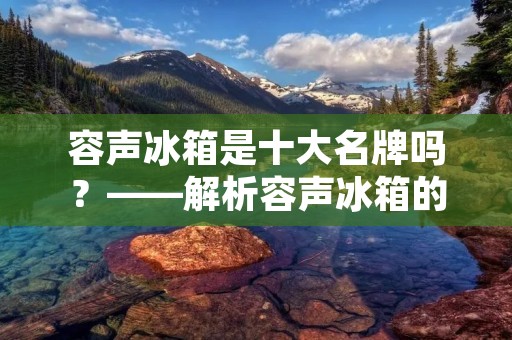 容声冰箱是十大名牌吗？——解析容声冰箱的品牌实力