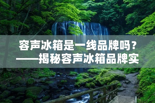 容声冰箱是一线品牌吗？——揭秘容声冰箱品牌实力