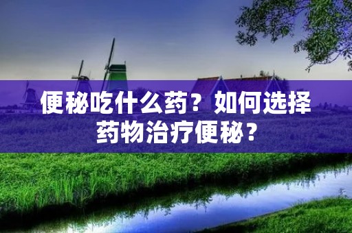 便秘吃什么药?如何选择药物治疗便秘?