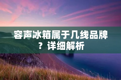 容声冰箱属于几线品牌？详细解析