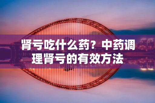 肾亏吃什么药?中药调理肾亏的有效方法