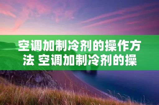空调加制冷剂的操作方法 空调加制冷剂的操作方法视频