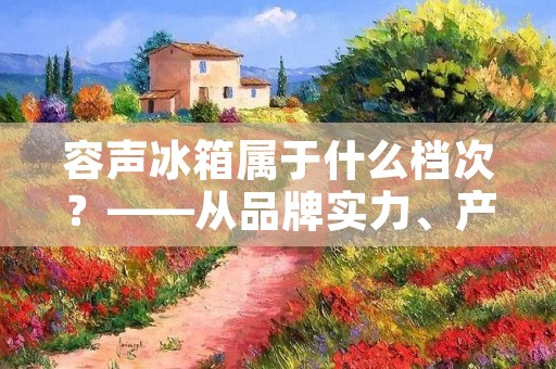 容声冰箱属于什么档次?——从品牌实力、产品质量、功能性能等方面分析 容声冰箱属于什么档次?——从品牌实力、产品质量、功能性能等方面分析