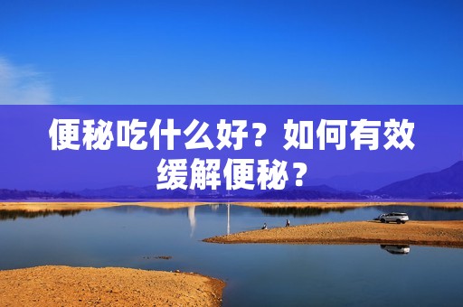便秘吃什么好?如何有效缓解便秘?