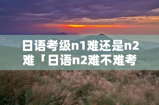 日语考级n1难还是n2难「日语n2难不难考」 日语考级n1难还是n2难「日语n2难不难考」