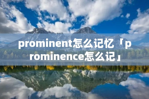 prominent怎么记忆「prominence怎么记」 prominent怎么记忆「prominence怎么记」