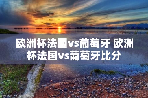 欧洲杯法国vs葡萄牙 欧洲杯法国vs葡萄牙比分
