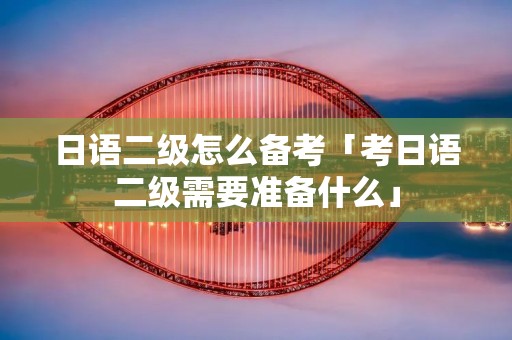 日语二级怎么备考「考日语二级需要准备什么」