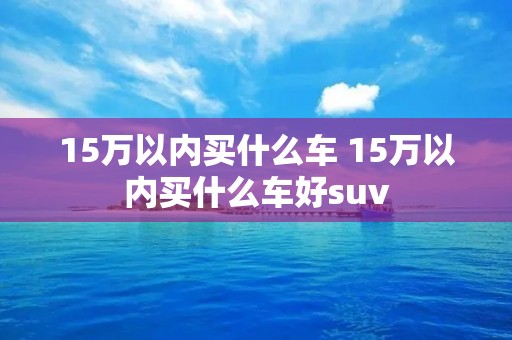 15万以内买什么车 15万以内买什么车好suv