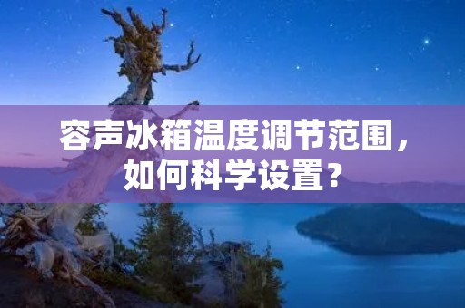 容声冰箱温度调节范围,如何科学设置? 容声冰箱温度调节范围,如何科学设置?