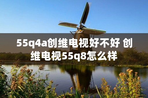55q4a创维电视好不好 创维电视55q8怎么样 55q4a创维电视好不好 创维电视55q8怎么样