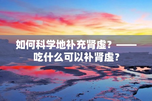 如何科学地补充肾虚?——吃什么可以补肾虚?