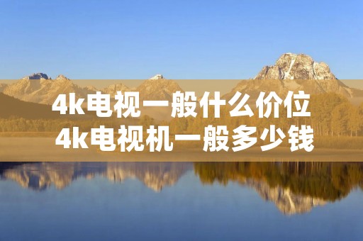 4k电视一般什么价位 4k电视机一般多少钱,推荐一下