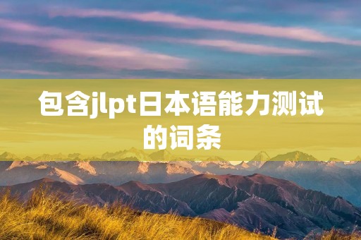 包含jlpt日本语能力测试的词条 包含jlpt日本语能力测试的词条