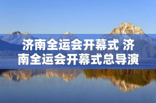 济南全运会开幕式 济南全运会开幕式总导演 济南全运会开幕式 济南全运会开幕式总导演
