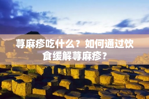 荨麻疹吃什么？如何通过饮食缓解荨麻疹？