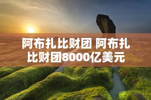 阿布扎比财团 阿布扎比财团8000亿美元 阿布扎比财团 阿布扎比财团8000亿美元