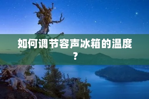 如何调节容声冰箱的温度? 如何调节容声冰箱的温度?