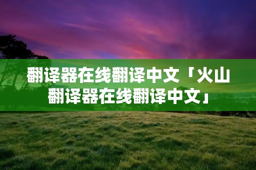 翻译器在线翻译中文「火山翻译器在线翻译中文」 翻译器在线翻译中文「火山翻译器在线翻译中文」