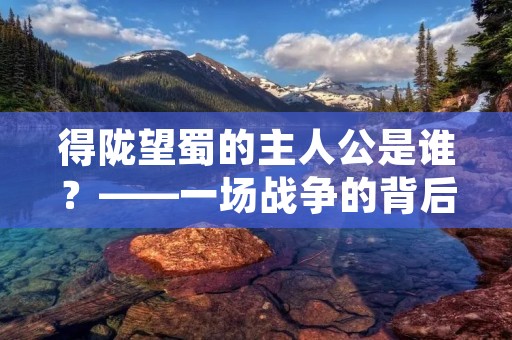 得陇望蜀的主人公是谁？——一场战争的背后