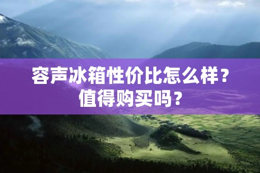 容声冰箱性价比怎么样?值得购买吗? 容声冰箱性价比怎么样?值得购买吗?