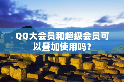QQ大会员和超级会员可以叠加使用吗?